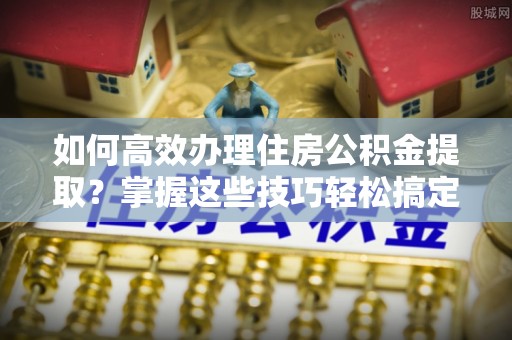 樊城如何高效办理住房公积金提取？掌握这些技巧轻松搞定