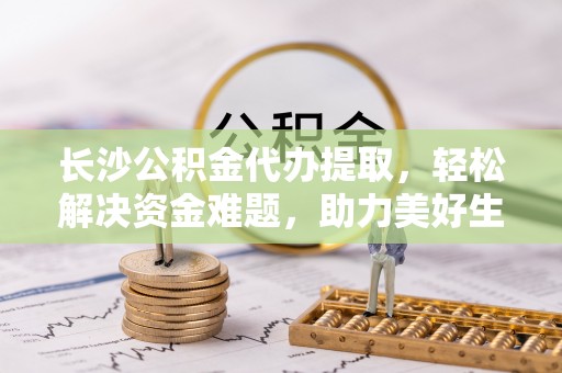 樊城长沙公积金代办提取，轻松解决资金难题，助力美好生活