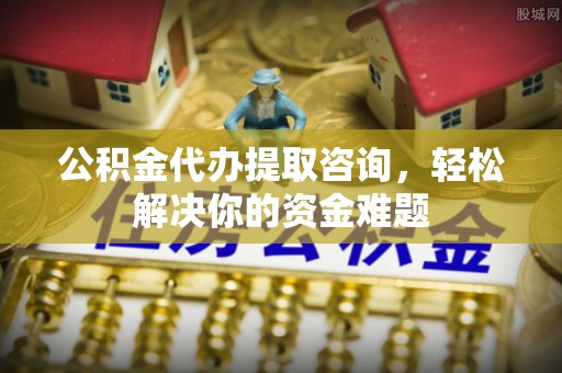 樊城公积金代办提取咨询，轻松解决你的资金难题