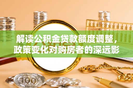 樊城解读公积金贷款额度调整，政策变化对购房者的深远影响