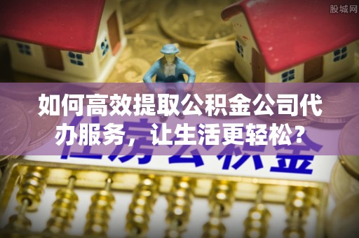 樊城如何高效提取公积金公司代办服务，让生活更轻松？