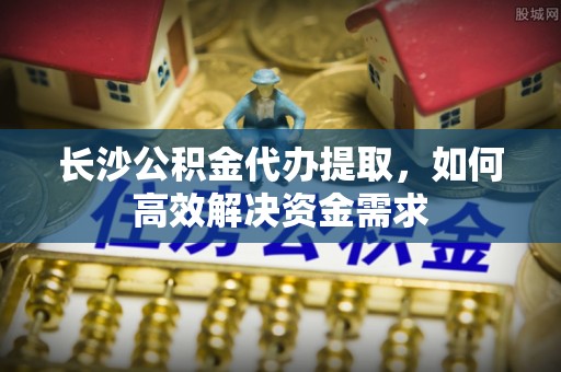 樊城长沙公积金代办提取，如何高效解决资金需求