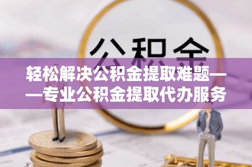 樊城轻松解决公积金提取难题——专业公积金提取代办服务详解