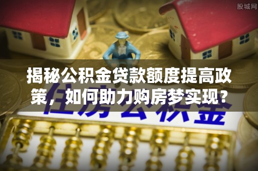 樊城揭秘公积金贷款额度提高政策，如何助力购房梦实现？