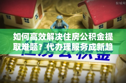 樊城如何高效解决住房公积金提取难题？代办理服务成新趋势