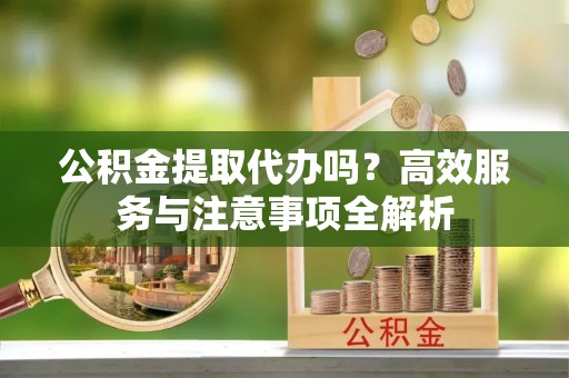 樊城公积金提取代办吗？高效服务与注意事项全解析