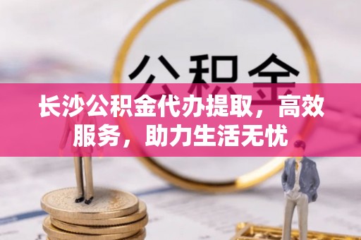 樊城长沙公积金代办提取，高效服务，助力生活无忧