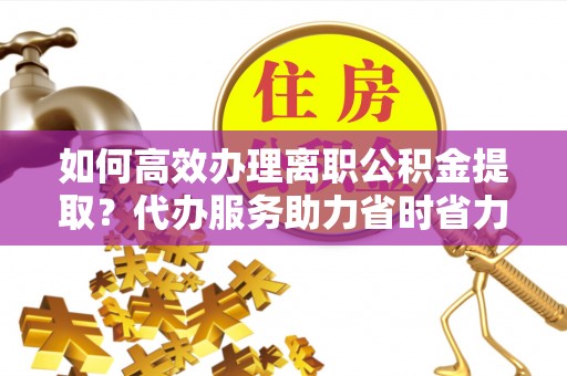 樊城如何高效办理离职公积金提取？代办服务助力省时省力
