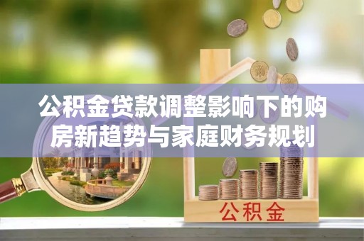 樊城公积金贷款调整影响下的购房新趋势与家庭财务规划