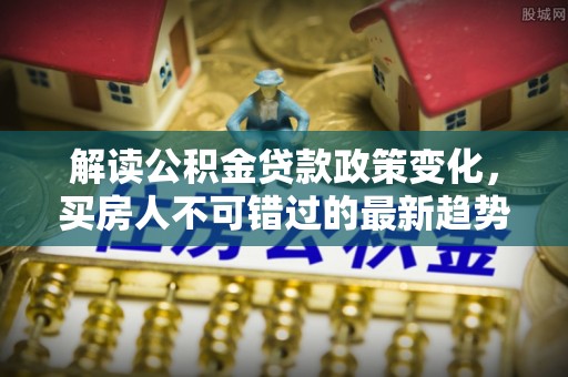 樊城解读公积金贷款政策变化，买房人不可错过的最新趋势