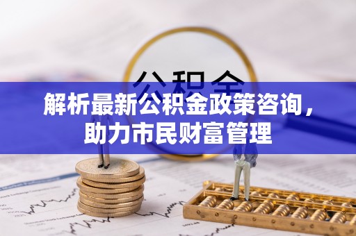 樊城解析最新公积金政策咨询，助力市民财富管理