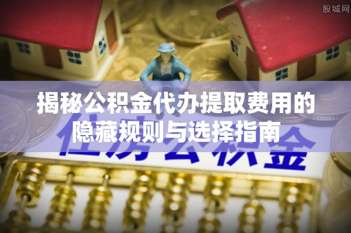 樊城揭秘公积金代办提取费用的隐藏规则与选择指南