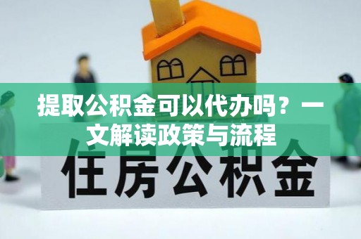 樊城提取公积金可以代办吗？一文解读政策与流程