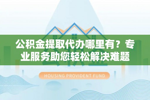 樊城公积金提取代办哪里有？专业服务助您轻松解决难题