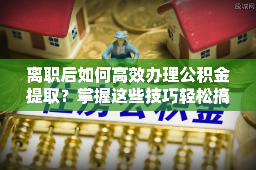 樊城离职后如何高效办理公积金提取？掌握这些技巧轻松搞定
