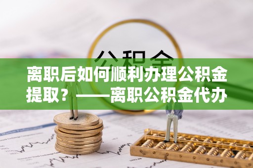 樊城离职后如何顺利办理公积金提取？——离职公积金代办提取全攻略