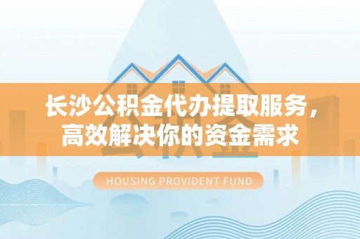 樊城长沙公积金代办提取服务，高效解决你的资金需求