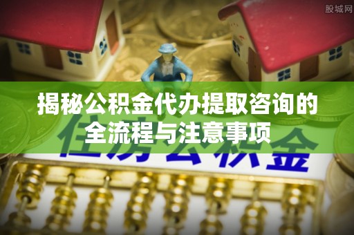 樊城揭秘公积金代办提取咨询的全流程与注意事项