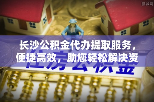 樊城长沙公积金代办提取服务，便捷高效，助您轻松解决资金需求
