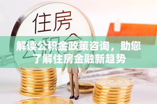 樊城解读公积金政策咨询，助您了解住房金融新趋势