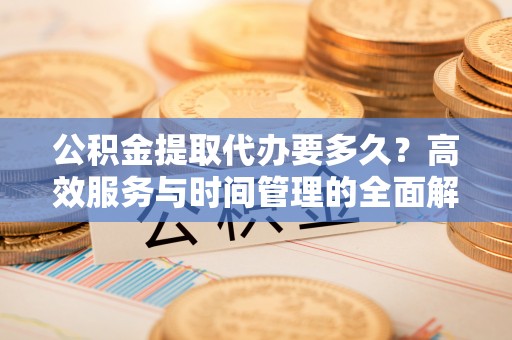 樊城公积金提取代办要多久？高效服务与时间管理的全面解析