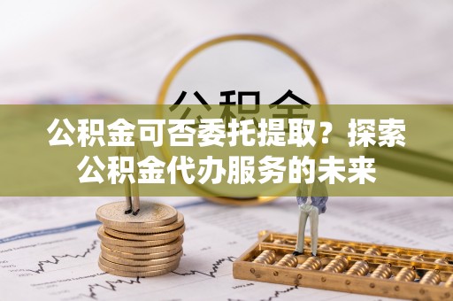 樊城公积金可否委托提取？探索公积金代办服务的未来